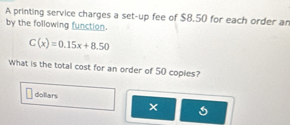 A printing service charges a set-up fee of $8.50 for each order an 
by the following function.
C(x)=0.15x+8.50
What is the total cost for an order of 50 copies? 
dollars 
×