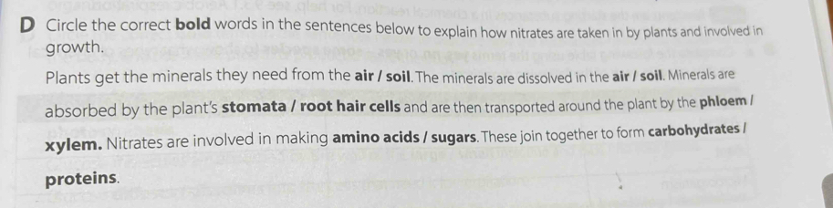 Circle the correct bold words in the sentences below to explain how nitrates are taken in by plants and involved in 
growth. 
Plants get the minerals they need from the air / soil. The minerals are dissolved in the air / soil. Minerals are 
absorbed by the plant's stomata / root hair cells and are then transported around the plant by the phloem / 
xylem. Nitrates are involved in making amino acids / sugars. These join together to form carbohydrates / 
proteins.