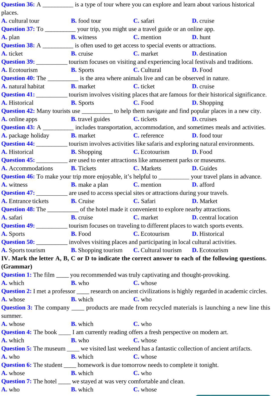 Question 36:A _is a type of tour where you can explore and learn about various historical
places.
A. cultural tour B. food tour C. safari D. cruise
Question 37:T _your trip, you might use a travel guide or an online app.
A. plan B. witness C. mention D. hunt
Question 38:A _is often used to get access to special events or attractions.
A. ticket B. cruise C. market D. destination
Question 39: _tourism focuses on visiting and experiencing local festivals and traditions.
A. Ecotourism B. Sports C. Cultural D. Food
Question 40: The_ is the area where animals live and can be observed in nature.
A. natural habitat B. market C. ticket D. cruise
Question 41:_ tourism involves visiting places that are famous for their historical significance.
A. Historical B. Sports C. Food D. Shopping
Question 42: Many tourists use _to help them navigate and find popular places in a new city.
A. online apps B. travel guides C. tickets D. cruises
Question 43:A _includes transportation, accommodation, and sometimes meals and activities.
A. package holiday B. market C. reference D. food tour
Question 44:_ tourism involves activities like safaris and exploring natural environments.
A. Historical B. Shopping C. Ecotourism D. Food
Question 45: _are used to enter attractions like amusement parks or museums.
A. Accommodations B. Tickets C. Markets D. Guides
Question 46: To make your trip more enjoyable, it’s helpful to_ your travel plans in advance.
A. witness B. make a plan C. mention D. afford
Question 47: _are used to access special sites or attractions during your travels.
A. Entrance tickets B. Cruise C. Safari D. Market
Question 48: The_ of the hotel made it convenient to explore nearby attractions.
A. safari B. cruise C. market D. central location
Question 49:_ tourism focuses on traveling to different places to watch sports events.
A. Sports B. Food C. Ecotourism D. Historical
Question 50:_ involves visiting places and participating in local cultural activities.
A. Sports tourism B. Shopping tourism C. Cultural tourism D. Ecotourism
IV. Mark the letter A, B, C or D to indicate the correct answer to each of the following questions.
(Grammar)
Question 1: The film _you recommended was truly captivating and thought-provoking.
A. which B. who C. whose
Question 2: I met a professor _research on ancient civilizations is highly regarded in academic circles.
A. whose B. which C. who
Question 3: The company _products are made from recycled materials is launching a new line this
summer.
A. whose B. which C. who
Question 4: The book _I am currently reading offers a fresh perspective on modern art.
A. which B. who C. whose
Question 5: The museum _we visited last weekend has a fantastic collection of ancient artifacts.
A. who B. which C. whose
Question 6: The student_ homework is due tomorrow needs to complete it tonight.
A. whose B. which C. who
Question 7: The hotel _we stayed at was very comfortable and clean.
A. who B. which C. whose
