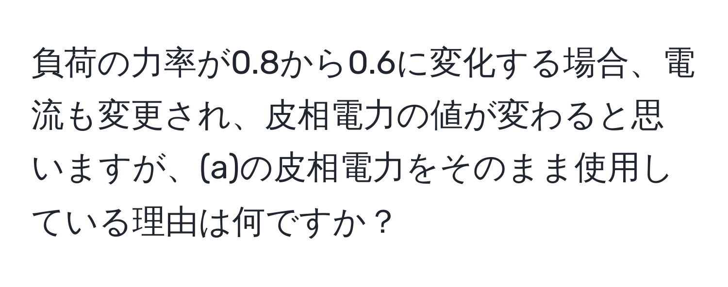 負荷の力率が0.8から0.6に変化する場合、電流も変更され、皮相電力の値が変わると思いますが、(a)の皮相電力をそのまま使用している理由は何ですか？