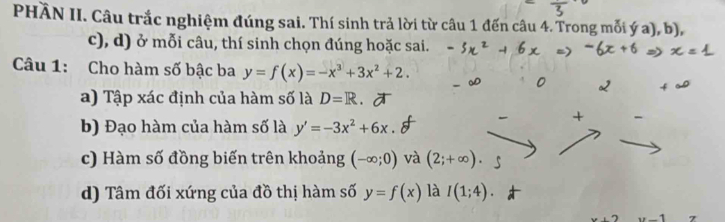 PHÀN II. Câu trắc nghiệm đúng sai. Thí sinh trả lời từ câu 1 đến câu 4. Trong mỗi ý a), b),
c), d) ở mỗi câu, thí sinh chọn đúng hoặc sai.
Câu 1: Cho hàm số bậc ba y=f(x)=-x^3+3x^2+2.
a) Tập xác định của hàm số là D=R
b) Đạo hàm của hàm số là y'=-3x^2+6x
c) Hàm số đồng biến trên khoảng (-∈fty ;0) và (2;+∈fty ).
d) Tâm đối xứng của đồ thị hàm số y=f(x) là I(1;4).