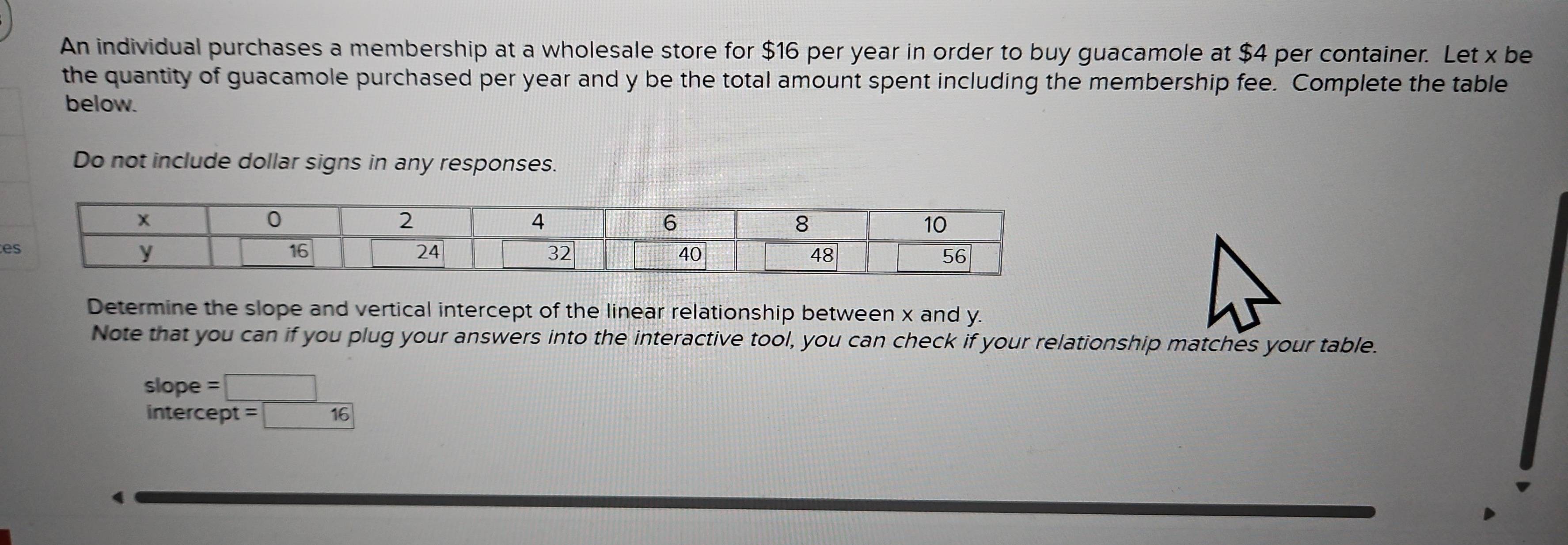 An individual purchases a membership at a wholesale store for $16 per year in order to buy guacamole at $4 per container. Let x be 
the quantity of guacamole purchased per year and y be the total amount spent including the membership fee. Complete the table 
below. 
Do not include dollar signs in any responses. 
Determine the slope and vertical intercept of the linear relationship between x and y. 
Note that you can if you plug your answers into the interactive tool, you can check if your relationship matches your table. 
slope =□
intercept =boxed 16