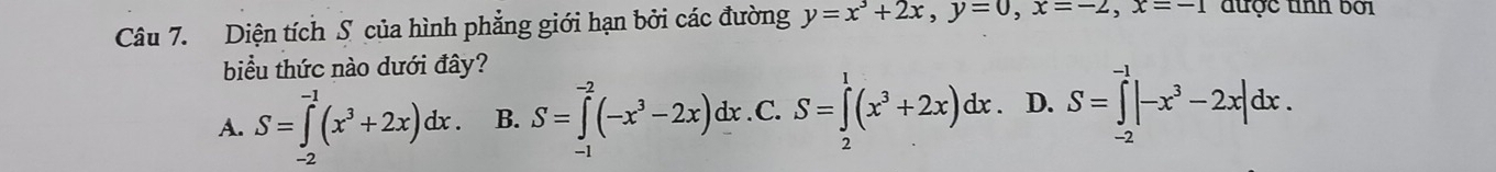 Diện tích S của hình phẳng giới hạn bởi các đường y=x^3+2x, y=0, x=-2, x=-1 được tình bởi
biểu thức nào dưới đây?
A. S=∈tlimits _0^((-1)(x^3)+2x)dx. B. S=∈tlimits _(-1)^(-2)(-x^3-2x)dx. C. S=∈tlimits _0^(1(x^3)+2x)dx. D. S=∈tlimits _(-2)^(-1)|-x^3-2x|dx.