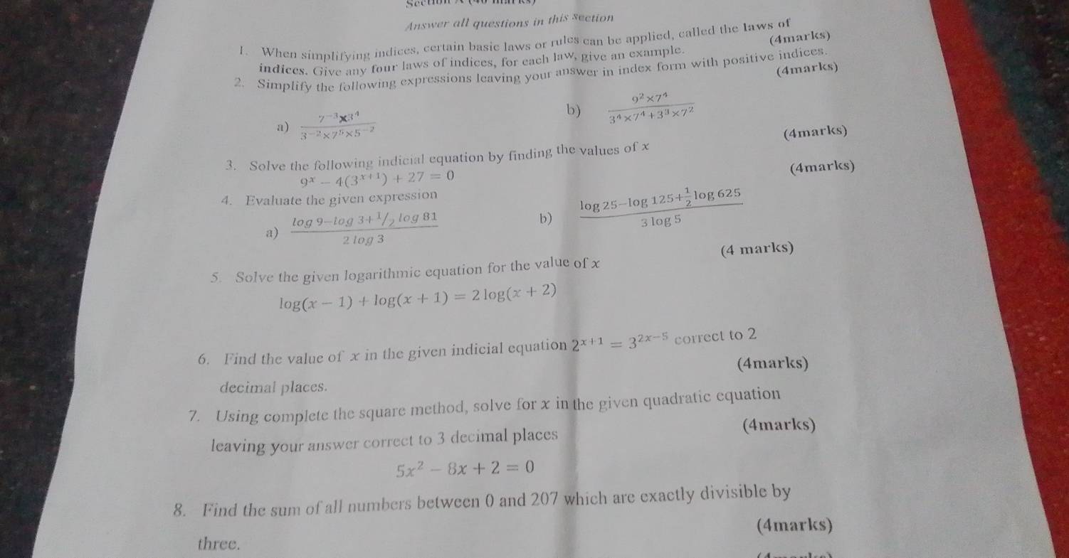 Answer all questions in this section 
1. When simplifying indices, certain basic laws or rules can be applied, called the laws of 
indices. Give any four laws of indices, for each law, give an example. (4marks) 
(4marks) 
2. Simplify the following expressions leaving your answer in index form with positive indices. 
a)  (7^(-3)* 3^4)/3^(-2)* 7^5* 5^(-2) 
b)  (9^2* 7^4)/3^4* 7^4+3^3* 7^2 
3. Solve the following indicial equation by finding the values of x (4marks)
9^x-4(3^(x+1))+27=0
(4marks) 
4. Evaluate the given expression 
a) frac log 9-log 3+ 1/2 log 812log 3
b) frac log 25-log 125+ 1/2 log 6253log 5
5. Solve the given logarithmic equation for the value of x (4 marks)
log (x-1)+log (x+1)=2log (x+2)
6. Find the value of x in the given indicial equation 2^(x+1)=3^(2x-5) correct to 2
(4marks) 
decimal places. 
7. Using complete the square method, solve for x in the given quadratic equation 
(4marks) 
leaving your answer correct to 3 decimal places
5x^2-8x+2=0
8. Find the sum of all numbers between 0 and 207 which are exactly divisible by 
(4marks) 
three.