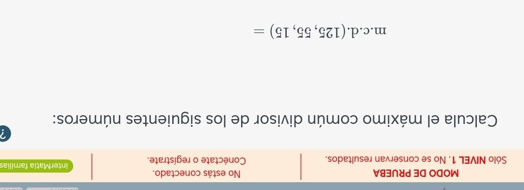 MODO DE PRUEBA No estás conectado. 
interMatia familias 
Sólo NIVEL 1. No se conservan resultados. Conéctate o regístrate. 
Calcula el máximo común divisor de los siguientes números: 
m.c.d. (125,55,15)=