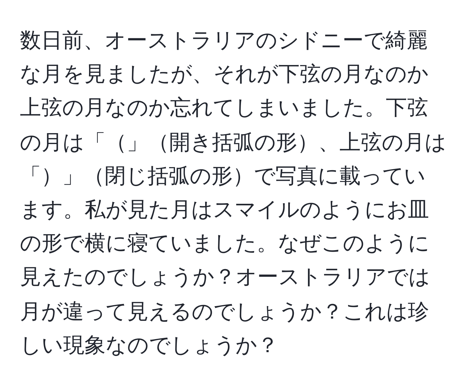 数日前、オーストラリアのシドニーで綺麗な月を見ましたが、それが下弦の月なのか上弦の月なのか忘れてしまいました。下弦の月は「」開き括弧の形、上弦の月は「」閉じ括弧の形で写真に載っています。私が見た月はスマイルのようにお皿の形で横に寝ていました。なぜこのように見えたのでしょうか？オーストラリアでは月が違って見えるのでしょうか？これは珍しい現象なのでしょうか？