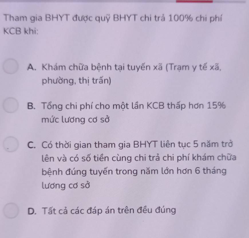 Tham gia BHYT được quỹ BHYT chi trả 100% chi phí
KCB khi:
A. Khám chữa bệnh tại tuyến xã (Trạm y tế xã,
phường, thị trấn)
B. Tổng chi phí cho một lần KCB thấp hơn 15%
mức lương cơ sở
C. Có thời gian tham gia BHYT liên tục 5 năm trở
lên và có số tiền cùng chi trả chi phí khám chữa
bệnh đúng tuyến trong năm lớn hơn 6 tháng
lương cơ sở
D. Tất cả các đáp án trên đều đúng