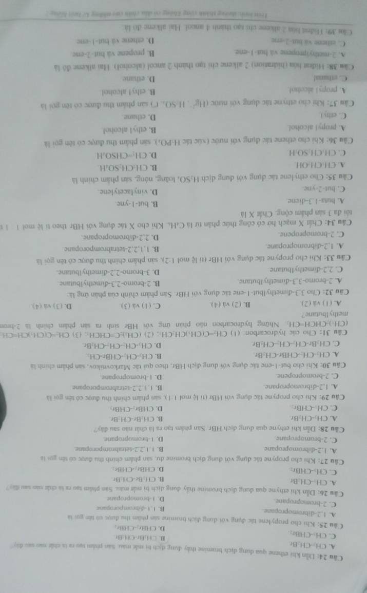 Dẫn khi ethene qua dung địch bromine thảy dung địch bị mắt màu. Sản phẩm tạo ra là chất nao sau đây
A. CH--CH-Br
C. CH--CHBr:
B. CH_2Br.CH=Br
D. CHBr_2-CHBr_2
Cầu 25: Khi cho propylene tác dụng với dụng địch bromine sản phẩm thu được có têm gọi là
A. 1,2-dibromopropane. B. 1.1-dibromporopane
C. 2-bromopropane
D. 1-bromopropane
Câu 26: Dẫn khi ethyne qua dung địch bromine thấy dung địch bị mất màu. Sản phâm tạo ra là chất nao sau đã
A. CH:-CH:Br
B. CH_3Br-CH-B r
C. CH₃-CHBr: Br
D. CHBr,CHE
Câu 27: Khi cho propyne tác dụng với dụng dịch bromine du, sản phẩm chính thu được có tên gọi là
A. 1.2-dibromopropane B. 1,1,2.2-tetrabromporopane.
C. 2-bromopropane D. 1-bromopropane.
Cầu 28: Dẫn khi ethyne qua dung dịch HBr. Sân phẩm tạo ra là chất nào sau đây?
A. CH₂-CH:Br B. CH:Br-CH-Br
C. CH:-CHBr: D. CHBr-CHBr
Câu 29: Khi cho propyne tác dụng với HBr (tỉ lệ mol 1:1 3, sản phẩm chính thu được có tên gọi là
A. 1,2-dibromopropane. B. 1.1.2;2-tetrabromporopane
C. 2-bromopropene. D. 1-bromopropane.
Câu 30: Khi cho but-1-ene tác dụng với dụng dịch HBr, theo qui tặc Markovnikov, san phẩm chính là
A. CH:-CH--CHBr-CH:Br B. CH_3· CH_2· CHBr· CH_3
D.
C. CH Br-CH-- CH-CH-B r CH_2-CH-CH-CH_2B
Câu 31: Cho các hydrocarbon: (1) CH₃=C(CH:)CH₂CH:; (2) ( CH_3)_2C=CHCH_3;(3) CH_2=C(CH_2)CH=C H
(CH:)-CHCH=CH: Những hydrocarbon não phản ứng với HBr sinh ra sản phẩm chính là 2-brom
methylbutane?
A. (1) vâ (2). B. (2) và (4) C. (1) và (3) D. (3) va (4).
Câu 32: Cho 3,3-đimethylbut-1-ene tác dụng với HBr. Sân phâm chính của phân ứng là:
A. 2-bromo-3,3-dimethyIbutane. B. 2-bromo-2.3-dimethylbutane
C. 2.2-dimethylbutane D. 3-bromo-2.2-dimethylbutane.
Câu 33: Khi cho propyne tác dụng với HBr (tỉ lệ mol (:2) ), sản phâm chính thu được có tên gọi là
A. 1,2-dibromopropane. B. 1.1.2.2-tetrabromporopane.
C. 2-bromopropene. D. 2.2-dibromopropane.
Câu 34: Chất X mạch hở có công thức phân từ là C₄H.. Khi cho X tác dụng với HBr theo tỉ lệ moi 1 l z
tổi đa 3 sản phâm cộng. Chất X là
A. buta-1.3-diene B. but-1-yne.
C. but-2-yne. D. vinylacetylene.
Cầu 35: Cho ethylene tác dụng với dung dịch H₂SO, 0, loãng, nông, sản phẩm chính là
A. CH·CH-OH. B. CH:CH₂SO₄H
C. CH₃CH₂SO₃H. D. CH:=CHSO₃H
Câu 36: Khi cho ethene tác dụng với nước (xúc tác H:PO;), sản phẩm thu được có tên gọi là
A. propyl alcohol. B. ethyl alcoho!
C. ethy l D. ethane
* Cầu 37: Khi cho ethyne tác dụng với nước 6 11y H-SO, t'') san phẩm thu được có tên gọi là
A. propyl alcobol. B. ethy! alcohol
C. ethana! D. ethane
Câu 38: Hidrat hóa (hidration) 2 alkene chi tạo thành 2 ancol (alcohol). Hai alkene đó là
A. 2-methyipropene và but-1-ene. B. propene và but-2-enc
C. ethene va but-2-ere D. ethene và but-1-enc
Cầu 39: Hidnst loa 2 alkene chi tạo thành 4 ancol. Hai alkene đó là:
lrên th toơng thành công không có dầu chín của thững ko hnt hiếng