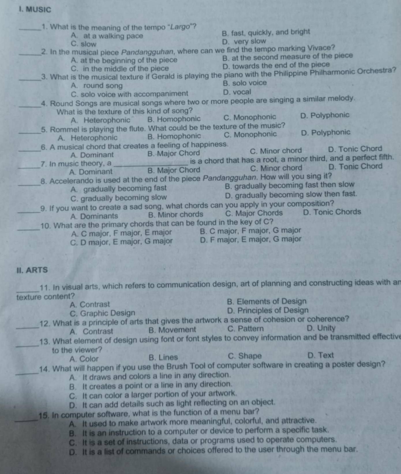 MUSIC
_1. What is the meaning of the tempo “Largo”?
A. at a walking pace B. fast, quickly, and bright
C. slow D. very slow
_2. In the musical piece Pandangguhan, where can we find the tempo marking Vivace?
A. at the beginning of the piece B. at the second measure of the piece
C. in the middle of the piece D. towards the end of the piece
_3. What is the musical texture if Gerald is playing the piano with the Philippine Philharmonic Orchestra?
A. round song B. solo voice
C. solo voice with accompaniment D. vocal
_4. Round Songs are musical songs where two or more people are singing a similar melody.
What is the texture of this kind of song?
A. Heterophonic B. Homophonic C. Monophonic D. Polyphonic
_5. Rommel is playing the flute. What could be the texture of the music?
A. Heterophonic B. Homophonic C. Monophonic D. Polyphonic
_
6. A musical chord that creates a feeling of happiness.
A. Dominant B. Major Chord C. Minor chord D. Tonic Chord
_
7. In music theory, a_ is a chord that has a root, a minor third, and a perfect fifth.
A. Dominant B. Major Chord C. Minor chord D. Tonic Chord
_
8. Accelerando is used at the end of the piece Pandangguhan. How will you sing it?
A. gradually becoming fast B. gradually becoming fast then slow
C. gradually becoming slow D. gradually becoming slow then fast.
_9. If you want to create a sad song, what chords can you apply in your composition?
A. Dominants B. Minor chords C. Major Chords D. Tonic Chords
_
10. What are the primary chords that can be found in the key of C?
A. C major, F major, E major B. C major, F major, G major
C. D major, E major, G major D. F major, E major, G major
II. ARTS
_
11. In visual arts, which refers to communication design, art of planning and constructing ideas with an
texture content?
A. Contrast
B. Elements of Design
C. Graphic Design D. Principles of Design
_
12. What is a principle of arts that gives the artwork a sense of cohesion or coherence?
A. Contrast B. Movement C. Pattern D. Unity
_
13. What element of design using font or font styles to convey information and be transmitted effective
to the viewer?
A. Color B. Lines C. Shape D. Text
_
14. What will happen if you use the Brush Tool of computer software in creating a poster design?
A. It draws and colors a line in any direction.
B. It creates a point or a line in any direction.
C. It can color a larger portion of your artwork.
D. It can add details such as light reflecting on an object.
_
15. In computer software, what is the function of a menu bar?
A. It used to make artwork more meaningful, colorful, and attractive.
B. It is an instruction to a computer or device to perform a specific task.
C. It is a set of instructions, data or programs used to operate computers.
D. It is a list of commands or choices offered to the user through the menu bar.