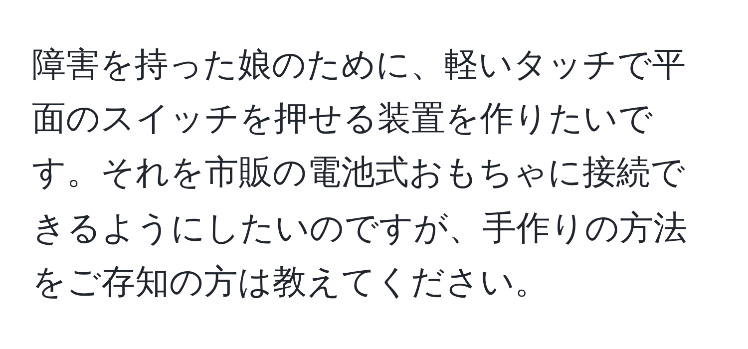 障害を持った娘のために、軽いタッチで平面のスイッチを押せる装置を作りたいです。それを市販の電池式おもちゃに接続できるようにしたいのですが、手作りの方法をご存知の方は教えてください。