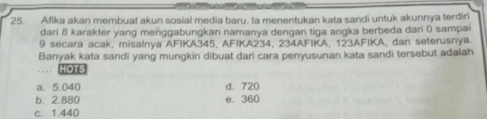 Afika akan membuat akun sosial media baru. Ia menentukan kata sandi untuk akunnya terdir
dari 8 karakter yang menggabungkan namanya dengan tiga angka berbeda dari 0 sampai
9 secara acak, misalnya AFIKA345, AFIKA234, 234AFIKA, 123AFIKA, dan seterusnya.
Banyak kata sandi yang mungkin dibuat dari cara penyusunan kata sandi tersebut adalah
… HOTS
a. 5.040 d. 720
b. 2.880 e. 360
c. 1.440