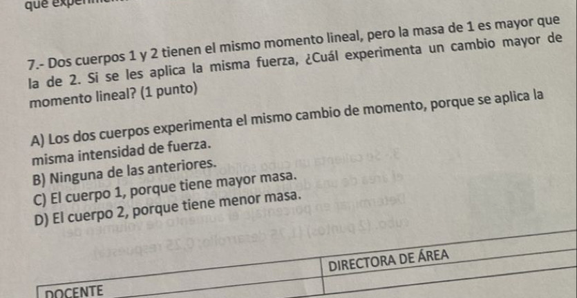 que expem
7.- Dos cuerpos 1 y 2 tienen el mismo momento lineal, pero la masa de 1 es mayor que
la de 2. Si se les aplica la misma fuerza, ¿Cuál experimenta un cambio mayor de
momento lineal? (1 punto)
A) Los dos cuerpos experimenta el mismo cambio de momento, porque se aplica la
misma intensidad de fuerza.
B) Ninguna de las anteriores.
C) El cuerpo 1, porque tiene mayor masa.
D) El cuerpo 2, porque tiene menor masa.