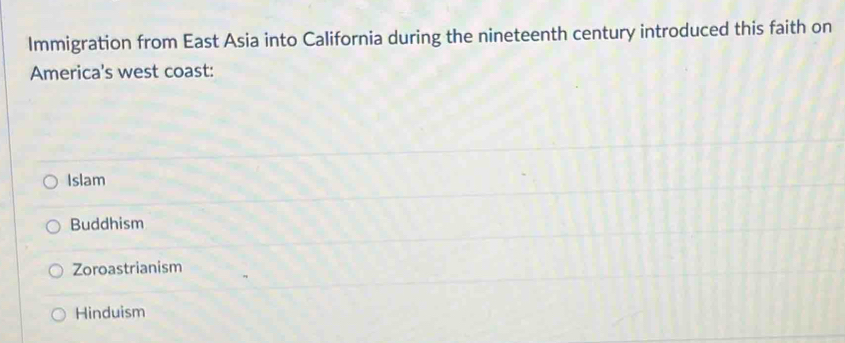 Immigration from East Asia into California during the nineteenth century introduced this faith on
America's west coast:
Islam
Buddhism
Zoroastrianism
Hinduism