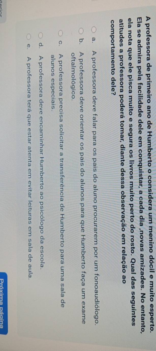 A professora de primeiro ano de Humberto o considera um menino dócil e muito esperto.
Ela se admira pela facilidade dele em conquistar, a cada dia ,novas amizades. No entanto,
ela nota que ele pisca muito e segura os livros muito perto do rosto. Qual das seguintes
atitudes a professora poderá tomar, diante dessa observação em relação ao
comportamento dele?
a. A professora deve falar para os pais do aluno procurarem por um fonoaudiólogo.
b. A professora deve orientar os pais do alunos para que Humberto faça um exame
oftalmológico.
c. A professora precisa solicitar a transferência de Humberto para uma sala de
alunos especiais.
d. A professora deve encaminhar Humberto ao psicólogo da escola.
e. A professora terá que estar atenta em evitar leituras em sala de aula.
Próxima página