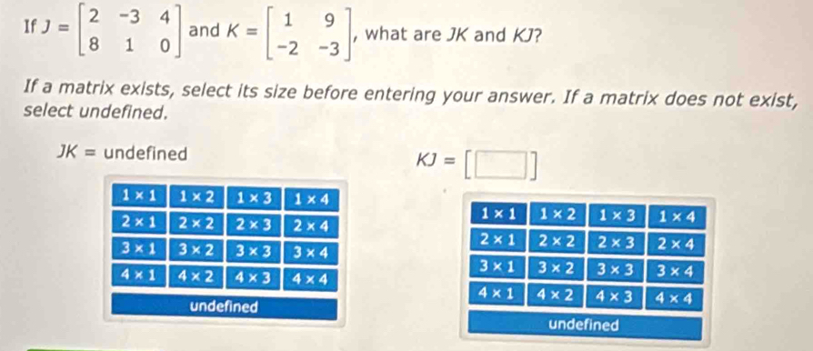 If J=beginbmatrix 2&-3&4 8&1&0endbmatrix and K=beginbmatrix 1&9 -2&-3endbmatrix , what are JK and KJ?
If a matrix exists, select its size before entering your answer. If a matrix does not exist,
select undefined.
JK= undefined
KJ=[□ ]
1* 1 1* 2 1* 3 1* 4
2* 1 2* 2 2* 3 2* 4
3* 1 3* 2 3* 3 3* 4
4* 1 4* 2 4* 3 4* 4
undefined