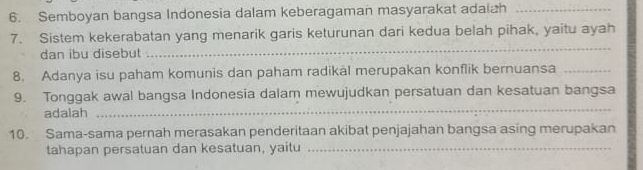 Semboyan bangsa Indonesia dalam keberagaman masyarakat adaiah_ 
7. Sistem kekerabatan yang menarik garis keturunan dari kedua belah pihak, yaitu ayah 
dan ibu disebut 
_ 
8. Adanya isu paham komunis dan paham radikal merupakan konflik bernuansa_ 
_ 
9. Tonggak awal bangsa Indonesia dalam mewujudkan persatuan dan kesatuan bangsa 
adalah 
10. Sama-sama pernah merasakan penderitaan akibat penjajahan bangsa asing merupakan 
tahapan persatuan dan kesatuan, yaitu_