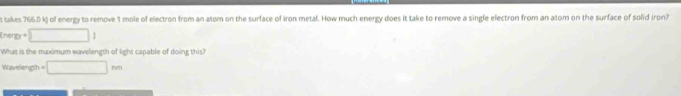 takes 766.0 kj of energy to remove 1 mole of electron from an atom on the surface of iron metal. How much energy does it take to remove a single electron from an ator on the surface of solid iron? 
Energy =□ 1
What is the maximum wavelength of light capable of doing this? 
Wavelength □ nm