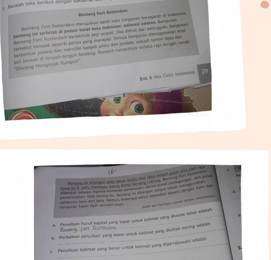 Bacalah teks berikut dengan saksama 
Benteng Fort Rotterdam 
Benteng Fort Rotterdam merupakan salah satu bangunan bersejarah di Indonesia. 
benteng ini terletak di pesisir barat kota makassar, sulawesì selatan. Bangunan 
Benteng Fort Rotterdam berbentuk segi empat. Jika dilihat dari ketinggian, bangunan 
tersebut tampak seperti penyu yang merayap. Semua bangunan menggunakan atap 
berbentuk pelana dan memiliki banyak pintu dan jendela. sebuah taman hijau dan 
asri berada di tengah-tengah benteng. Rumput-rumputnya tertata rapi dengan tanda 
“Dilarang Menginjak Rumput!” 
Bab 6 Aku Cinta Indonesia 29
Benteng ini dibangun pada tahun seribu lima ratus empat puluh lima oleh raja 
Gowa ke-9, yaitu Manrigau Daeng Bonto Karaeng Lakiung. Benteng Fort Rotterdam c. 1
dibangun sebagai markas komando pertahanan, kantor pusat perdagangan, dan pusat Pe 
pemerintahan. Oleh karena itu, benteng ini dibangun sangat kokoh menggunakan 
d. 
campuran batu dan bata. Namun, beberapa tahun kemudian diganti dengan batu dan 
Diolah dari berbagal sumber dengan penyesualan. 
campuran kapur agar semakin kuat. 
e 
a. Penulisan huruf kapital yang tepat untuk kalimat yang dicetak tebal adalah 
b. Perbaikan penulisan yang tepat untuk kalimat yang dicetak miring adalah 
c. Penulisan kalimat yang benar untuk kalimat yang digarisbawahi adalah
5.