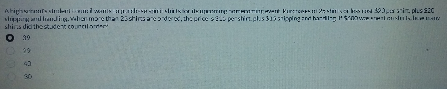 A high school's student council wants to purchase spirit shirts for its upcoming homecoming event. Purchases of 25 shirts or less cost $20 per shirt, plus $20
shipping and handling. When more than 25 shirts are ordered, the price is $15 per shirt, plus $15 shipping and handling. If $600 was spent on shirts, how many
shirts did the student council order?
39
29
40
30