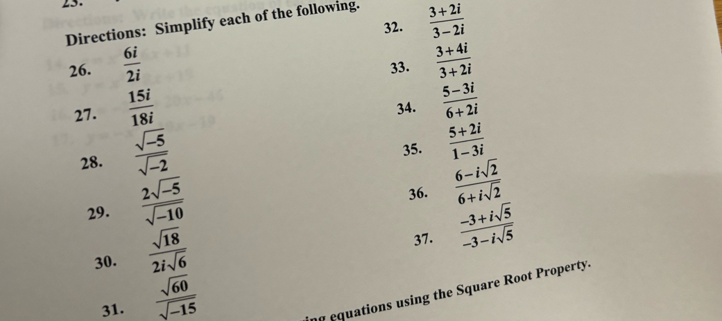  (3+2i)/3-2i 
Directions: Simplify each of the following. 
26.  6i/2i  33.  (3+4i)/3+2i 
27.  15i/18i 
34.  (5-3i)/6+2i 
28.  (sqrt(-5))/sqrt(-2) 
35.  (5+2i)/1-3i 
29.  (2sqrt(-5))/sqrt(-10) 
36.  (6-isqrt(2))/6+isqrt(2) 
30.  sqrt(18)/2isqrt(6) 
37.  (-3+isqrt(5))/-3-isqrt(5) 
31.  sqrt(60)/sqrt(-15) 
ng equations using the Square Root Property.