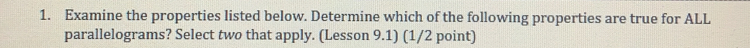 Examine the properties listed below. Determine which of the following properties are true for ALL 
parallelograms? Select two that apply. (Lesson 9.1) (1/2 point)
