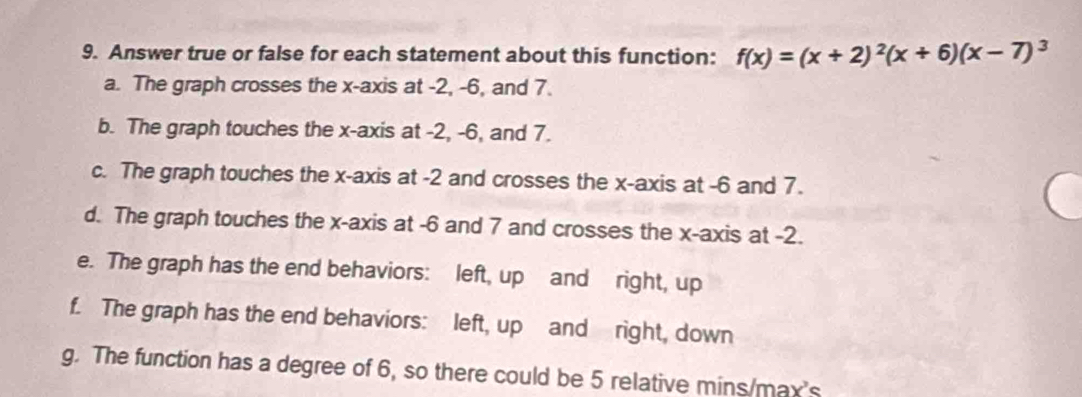 Answer true or false for each statement about this function: f(x)=(x+2)^2(x+6)(x-7)^3
a. The graph crosses the x-axis at -2, -6, and 7. 
b. The graph touches the x-axis at -2, -6, and 7. 
c. The graph touches the x-axis at -2 and crosses the x-axis at -6 and 7. 
d. The graph touches the x-axis at -6 and 7 and crosses the x-axis at -2. 
e. The graph has the end behaviors: left, up and right, up 
f. The graph has the end behaviors: left, up and right, down 
g. The function has a degree of 6, so there could be 5 relative mins/max's