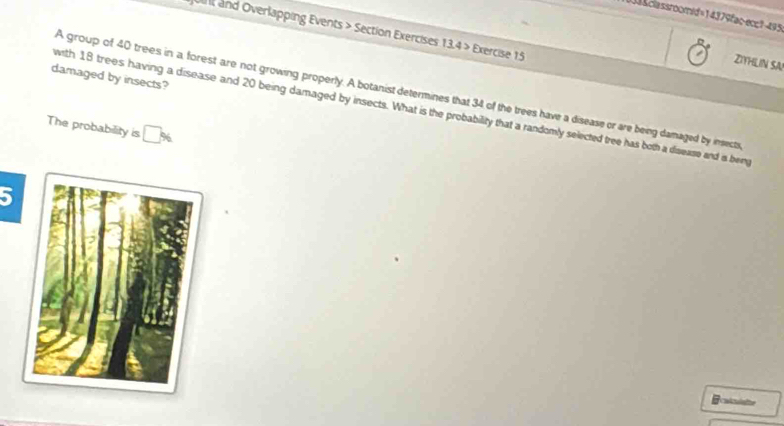 D3&classroomid=14379fac-ecc1-495 
Un and Overlapping Events > Section Exercises 13.4 > Exercise 15 
ZIHLIN SA 
damaged by insects? 
A group of 40 trees in a forest are not growing properly. A botanist determines that 34 of the trees have a disease or are being damaged by insects 
with 18 trees having a disease and 20 being damaged by insects. What is the probability that a randomly selected tree has both a disease and ia beng 
The probability is □ %
5 
caltulalte