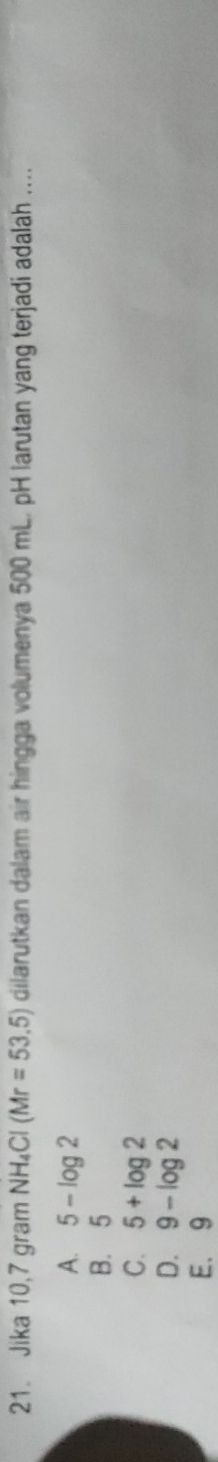 Jika 10,7 gram NH_4Cl(Mr=53.5) dilarutkan dalam air hingga volumenya 500 mL. pH larutan yang terjadi adalah ....
A. 5-log 2
B. 5
C. 5+log 2
D. 9-log 2
E. 9