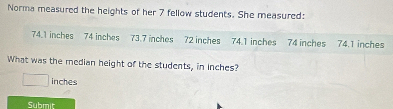 Norma measured the heights of her 7 fellow students. She measured:
74.1 inches 74 inches 73.7 inches 72 inches 74.1 inches 74 inches 74.1 inches
What was the median height of the students, in inches?
inches
Submit