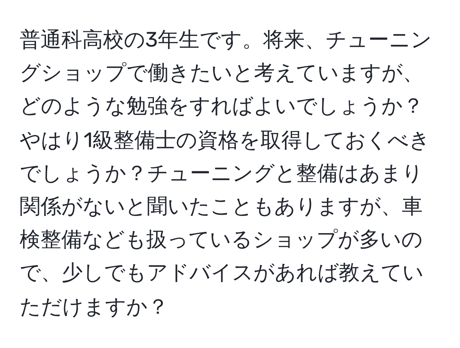 普通科高校の3年生です。将来、チューニングショップで働きたいと考えていますが、どのような勉強をすればよいでしょうか？やはり1級整備士の資格を取得しておくべきでしょうか？チューニングと整備はあまり関係がないと聞いたこともありますが、車検整備なども扱っているショップが多いので、少しでもアドバイスがあれば教えていただけますか？