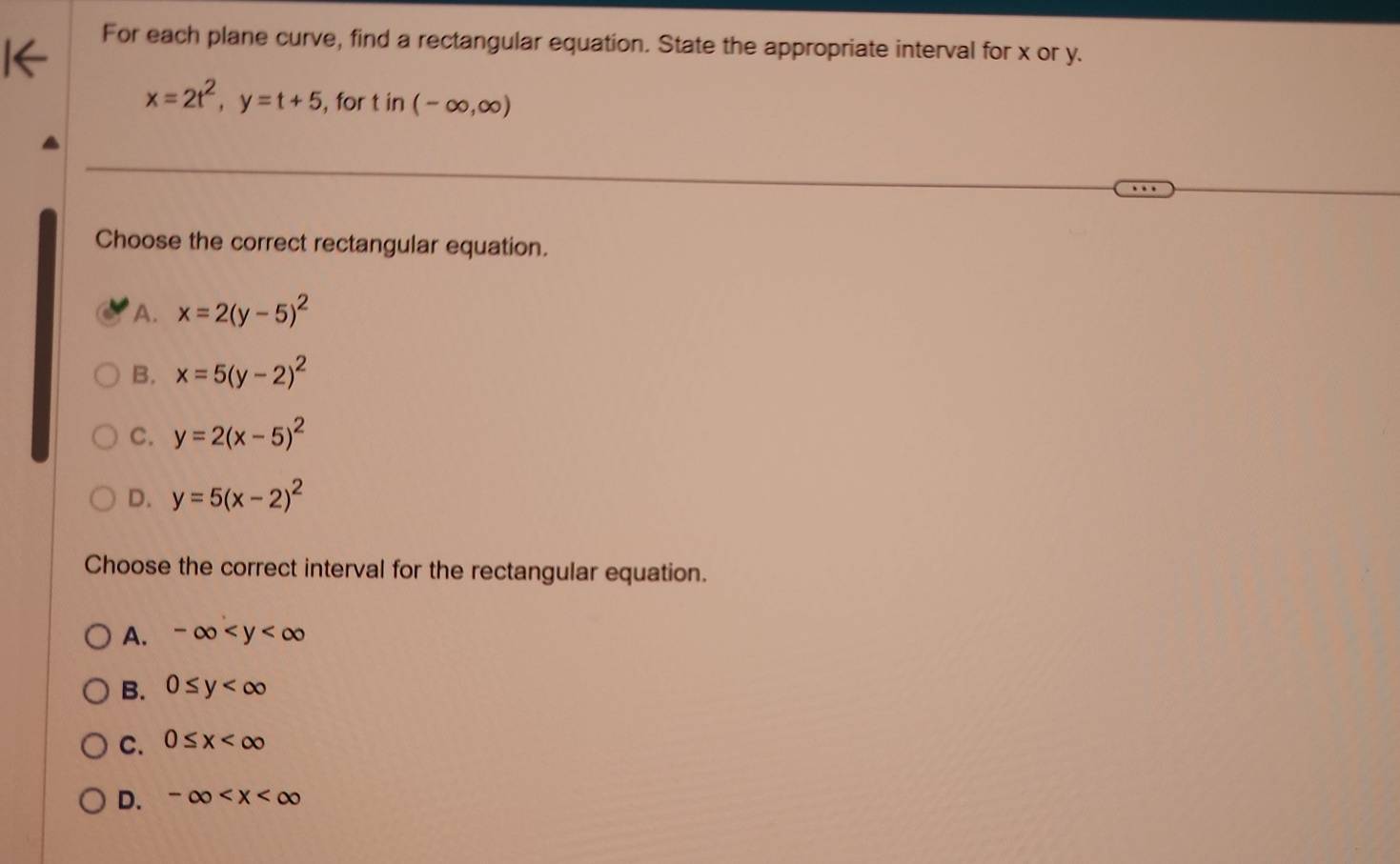 For each plane curve, find a rectangular equation. State the appropriate interval for x or y.
x=2t^2, y=t+5 , for t in (-∈fty ,∈fty )
Choose the correct rectangular equation.
A. x=2(y-5)^2
B. x=5(y-2)^2
C. y=2(x-5)^2
D. y=5(x-2)^2
Choose the correct interval for the rectangular equation.
A. -∈fty
B. 0≤ y
C. 0≤ x
D. -∈fty