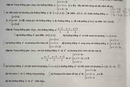 Trong không gian Qxz, cho đường thắng △ :beginarrayl x=1+2t y=3+t(t∈ R) z=4-5tendarray. ,  Hãy xét tính đúng sai các mệnh đề sau,
A. Một vectơ chỉ phương của đường thắng Δ là: vector u=(1,3,4). B. Điểm A(5;5;-6) thuộc đường thắng △.
C. d beginarrayl x=2+3 y=-4 z=3+2iendarray. (r∈ R) vuông góc với đường thắng △.D. Đường thẳng △ cắt mặt phẳng (Oxz) tại điểm M(-5,0,19).
Câu 5: Trong không gian Oxyz , cho đường thắng d :  (x-2)/1 = (y-1)/2 = (z+3)/2 .
) Đường thắng đ qua điểm M(1;2;2). b) Đường thắng đ có một vectd chỉ phương overline v=(2;4;4).
c) Đường thắng đ có phương trình tham số beginarrayl x=2+t y=1+t z=-3+2tendarray. Lơ) Đường thắng a song song với đường thắng △ :beginarrayl x=3-t y=2-2t, z=-1-2tendarray.
Cầu 6: Trong không gian Oxyz , cho hai đường thắng đ và d° có phương trình chính tắc lần lượt là:
d :  (x-7)/-2 = (y-3)/1 = (z-2)/1  và d∵ beginarrayl x=3+4t y=5-2t,t∈ R z=3-tendarray.
a) Đường thắng d có một vectơ chỉ phương overline v=(-2;1;1) Đường thắng d^ có một vectơ chỉ phương overline u=(4;-2;-1).
b) Hai vectoν và # không cùng phương. c) Phương trình tham số của ở là: beginarrayl x=7+2u y=3-u,u∈ R. z=2-uendarray.
d) Hai đường thắng đ và d^ chéo nhau.