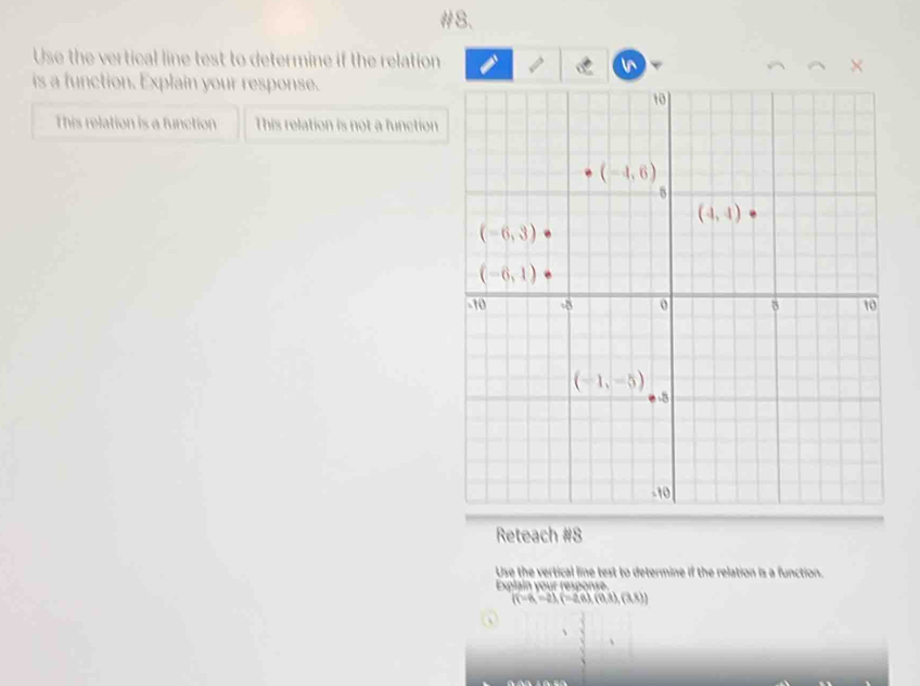 #8.
Use the vertical line test to determine if the relation N X
60°
is a function. Explain your response.
This relation is a function This relation is not a function
Reteach #8
Use the vertical line test to determine if the relation is a function.
Explain your response
((-6,-2),(-2,6),(0,3),(3,8))