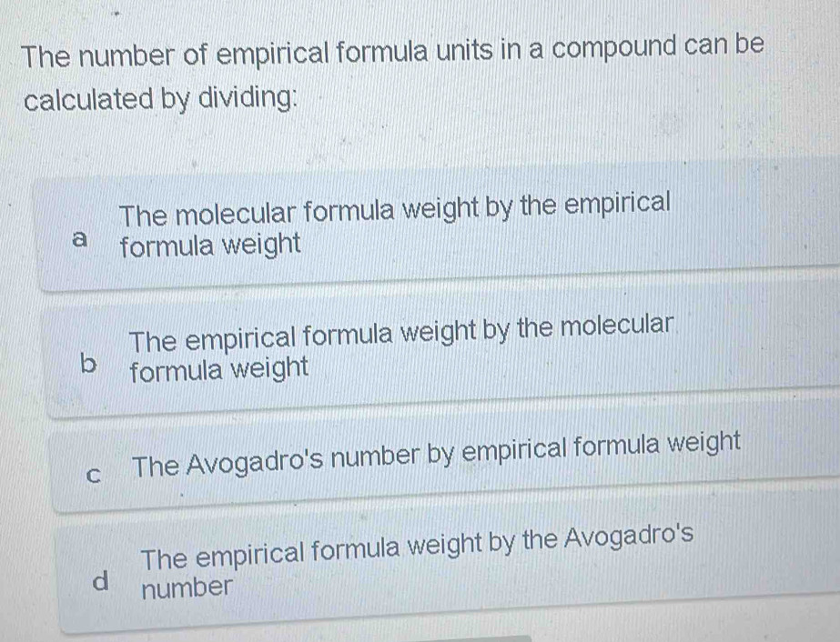 The number of empirical formula units in a compound can be
calculated by dividing:
The molecular formula weight by the empirical
formula weight
The empirical formula weight by the molecular
b formula weight
a The Avogadro's number by empirical formula weight
The empirical formula weight by the Avogadro's
d number