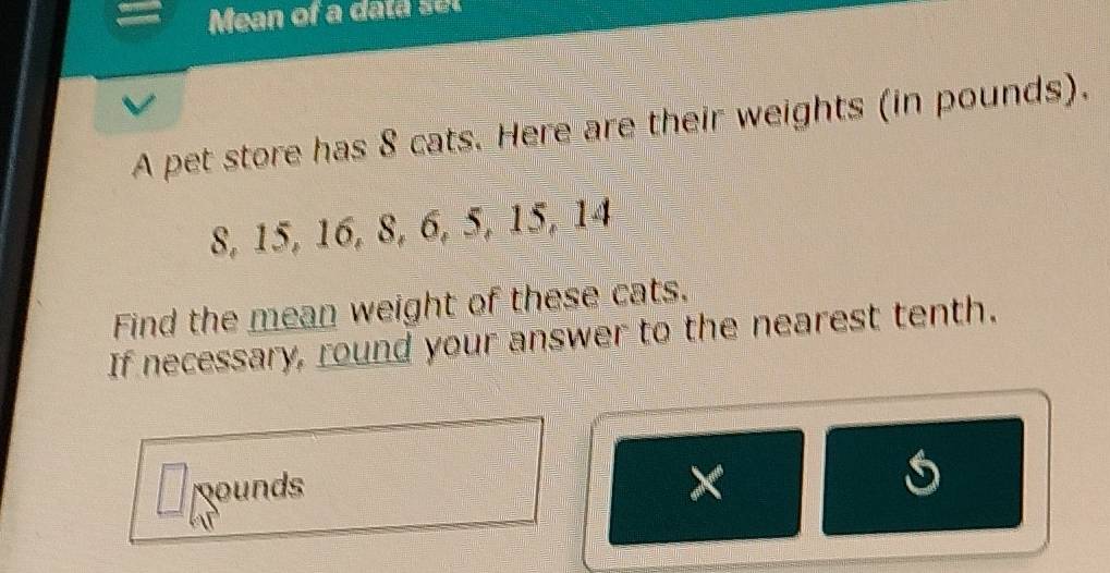 Mean of a data set 
A pet store has 8 cats. Here are their weights (in pounds).
8, 15, 16, 8, 6, 5, 15, 14
Find the mean weight of these cats. 
If necessary, round your answer to the nearest tenth. 
Rounds 
× 
s