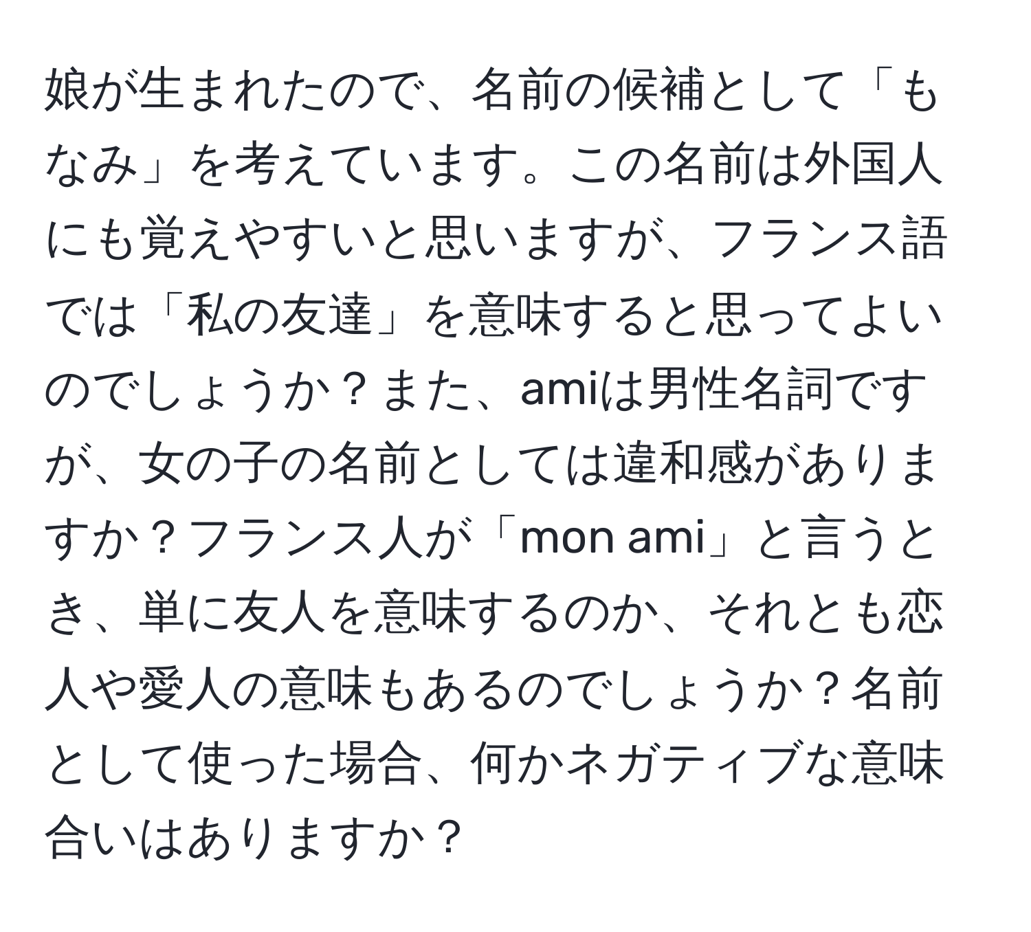 娘が生まれたので、名前の候補として「もなみ」を考えています。この名前は外国人にも覚えやすいと思いますが、フランス語では「私の友達」を意味すると思ってよいのでしょうか？また、amiは男性名詞ですが、女の子の名前としては違和感がありますか？フランス人が「mon ami」と言うとき、単に友人を意味するのか、それとも恋人や愛人の意味もあるのでしょうか？名前として使った場合、何かネガティブな意味合いはありますか？