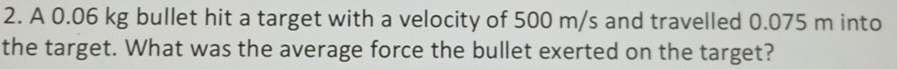 A 0.06 kg bullet hit a target with a velocity of 500 m/s and travelled 0.075 m into 
the target. What was the average force the bullet exerted on the target?