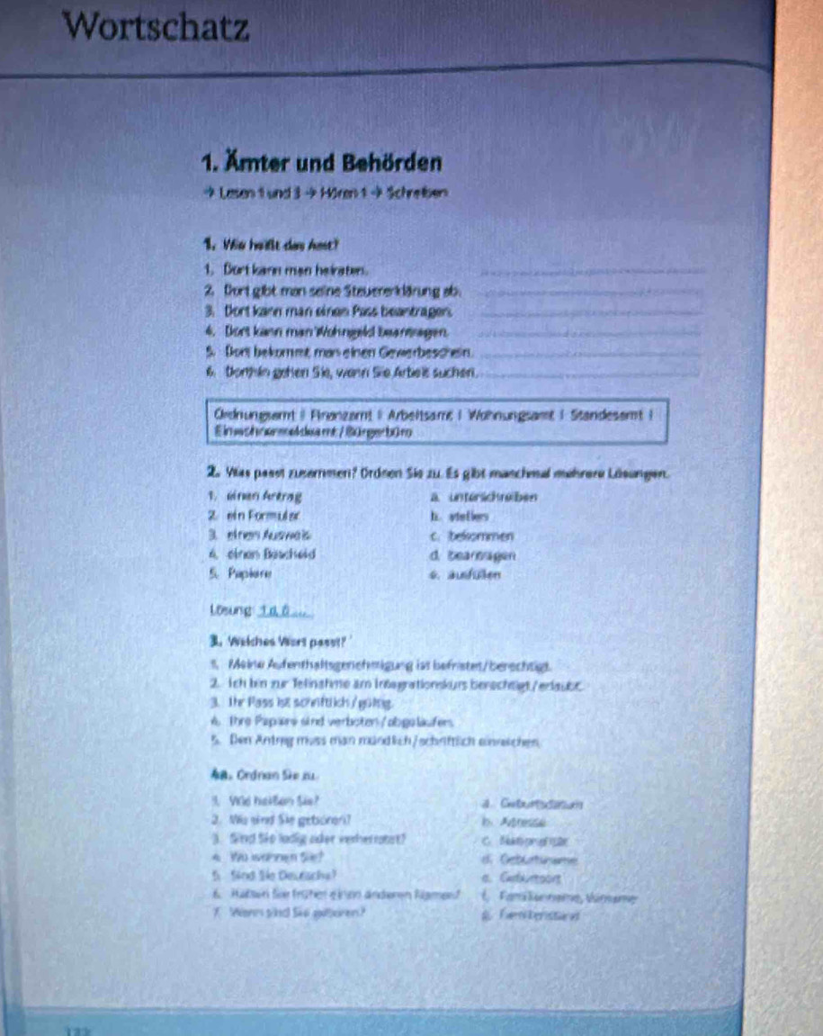 Wortschatz
1. Ämter und Behörden
→ Lasen 1 und 3 → Hören 1 + Schreben
1. Wo heilt das hmt?
1. Burt kann man heiraten._
2 fort gibt man seine Steuererklärung ab._
3. Dort kann man einen Pass beantrager._
4. Dort kann man Wohnigeld beantragen._
5. Don bekommt mas einen Gewerbeschein._
6. Donhin gehen Sie, wann Sie Arbels suchen._
Ordnungsemt | Firønzamt | Arbeitsamt | Wohnungsamt | Standesamt |
Einechnermeldeamt / Bürgerbüro
2 Vlas paset zusermen? Ordeen Sie zu. Es gibt maschmal mehrere Löeungen.
1. einen Arerag a. untersichteben
2 ein Formular h. sieflers
3. etres Auswais c. belommen
4. einen Bescheid d. bearoagen
5. Papiore 6.ausfullen
Losung: 10 0___
3. Welches Wort passt?'
s. Meine Aufenthaltsgenehmigung iss befristet/berschtigt.
2. Tch bin zur Telinahme am Intagrationskurs berschtigt/erlaubc
3. Ihr Pass isz schftlich / gülng.
w The Papars sind verboten /abgaläufers
5. Den Antrig mvss man mündlich/schriftlich einweichen
Aa Ordnan Sh iu
3. Ve hallen Sie? a  Cheris
2. Wis sind Sie geboren? b. Atresse
3. Sind Sko ladig oder verherratst? C. Natprgl e
4 Wo wannen Sie? d. Geburtunume
5 Sind Se Deurscha? a. Carbauresont
6. Hübsn fie früher einen anderen Namert E  Fam luname, Wnume
1 Wenn sind So giteren? a Fam beristared