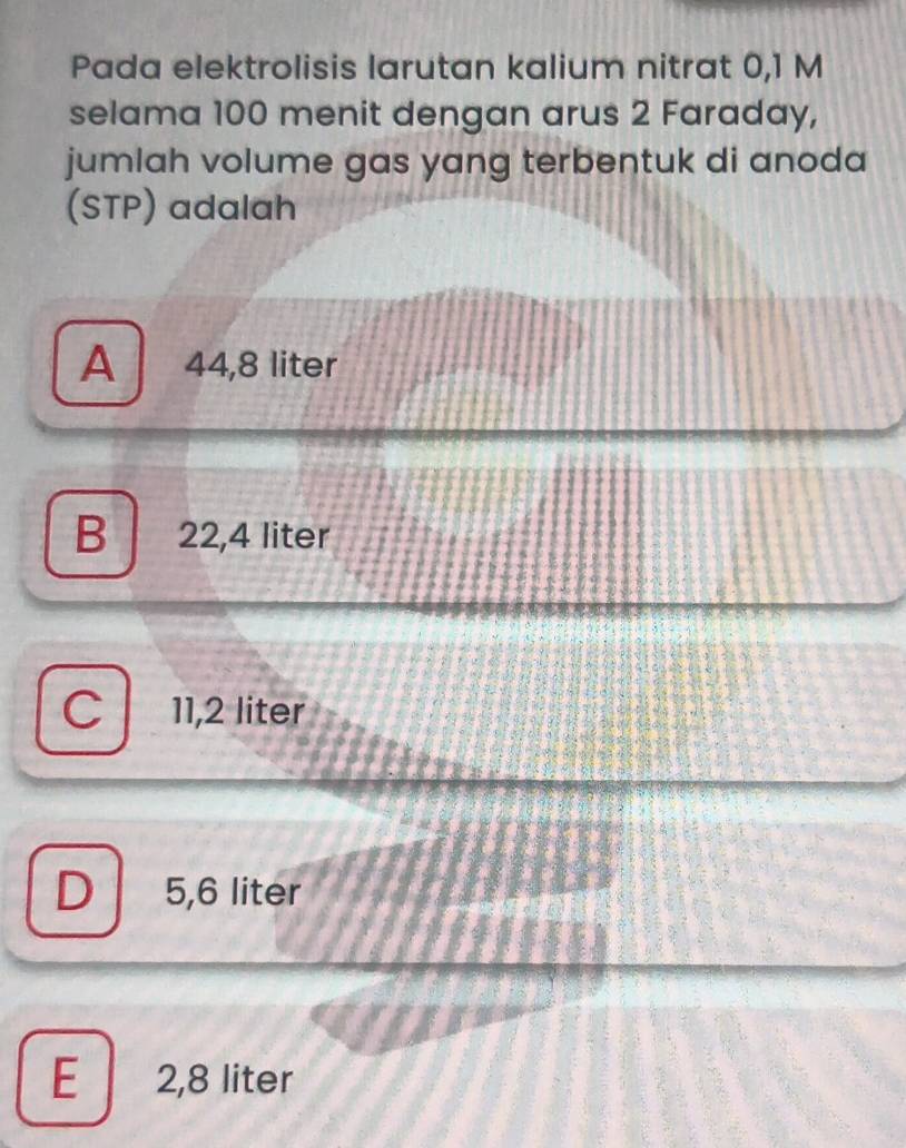 Pada elektrolisis larutan kalium nitrat 0,1 M
selama 100 menit dengan arus 2 Faraday,
jumlah volume gas yang terbentuk di anoda 
(STP) adalah
A 44,8 liter
B 22,4 liter
C 11,2 liter
D 5,6 liter
E 2,8 liter