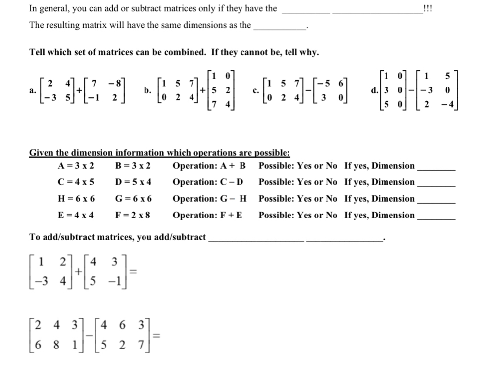 In general, you can add or subtract matrices only if they have the _!!!
The resulting matrix will have the same dimensions as the_
Tell which set of matrices can be combined. If they cannot be, tell why.
a. beginbmatrix 2&4 -3&5endbmatrix +beginbmatrix 7&-8 -1&2endbmatrix b. beginbmatrix 1&5&7 0&2&4endbmatrix +beginbmatrix 1&0 5&2 7&4endbmatrix c. beginbmatrix 1&5&7 0&2&4endbmatrix -beginbmatrix -5&6 3&0endbmatrix d beginbmatrix 1&0 3&0 5&0endbmatrix -beginbmatrix 1&5 -3&0 2&-4endbmatrix
Given the dimension information which operations are possible:
A=3* 2 B=3* 2 Operation: A+B Possible: Yes or No If yes, Dimension_
C=4* 5 D=5* 4 Operation: C-D Possible: Yes or No If yes, Dimension_
H=6* 6 G=6* 6 Operation: G-H Possible: Yes or No If yes, Dimension_
E=4* 4 F=2* 8 Operation: F+E Possible: Yes or No If yes, Dimension_
To add/subtract matrices, you add/subtract_
`.
beginbmatrix 1&2 -3&4endbmatrix +beginbmatrix 4&3 5&-1endbmatrix =
beginbmatrix 2&4&3 6&8&1endbmatrix -beginbmatrix 4&6&3 5&2&7endbmatrix =