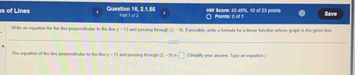 of Lines Question 16, 2.1.55 HW Score: 43.48%, 10 of 23 points Save 
( Part 1 of 2 
Points: 0 of 1 
Write an equation for the line perpendicular to the line y=13 and passing through (2,-9) If possible, write a formula for a linear function whose graph is the given line 
.. 
The equation of the line perpendicular to the line y=13 and passing through (2,-9) is □ . (Simplify your answer. Type an equation.)