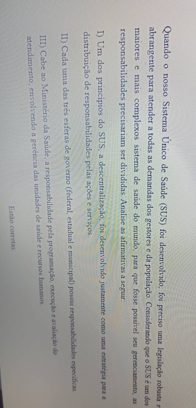 Quando o nosso Sistema Único de Saúde (SUS) foi desenvolvido, foi preciso uma legislação robusta e
abrangente para atender a todas as demandas dos gestores e da população. Considerando que o SUS é um dos
maiores e mais complexos sistema de saúde do mundo, para que fosse possível seu gerenciamento, as
responsabilidades precisariam ser divididas. Analise as afirmativas a seguir:
I) Um dos princípios do SUS, a descentralização, foi desenvolvido justamente como uma estratégia para a
distribuição de responsabilidades pelas ações e serviços.
II) Cada uma das três esferas de governo (federal, estadual e municipal) possui responsabilidades específicas.
III) Cabe ao Ministério da Saúde, a responsabilidade pela programação, execução e avaliação do
atendimento, envolvendo a gerência das unidades de saúde e recursos humanos.
Estão corretas: