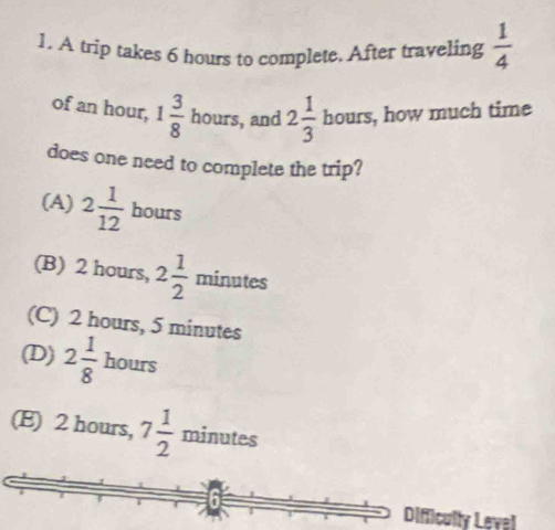 A trip takes 6 hours to complete, After traveling  1/4 
of an hour, 1 3/8  hours, and 2 1/3 bours, , how much time
does one need to complete the trip?
(A) 2 1/12  hours
(B) 2 hours, 2 1/2  minutes
∠ _ 
(C) 2 hours, 5 minutes
(D) 2 1/8  hours
(E) 2 hours, 7 1/2  minutes
Difficulty Level