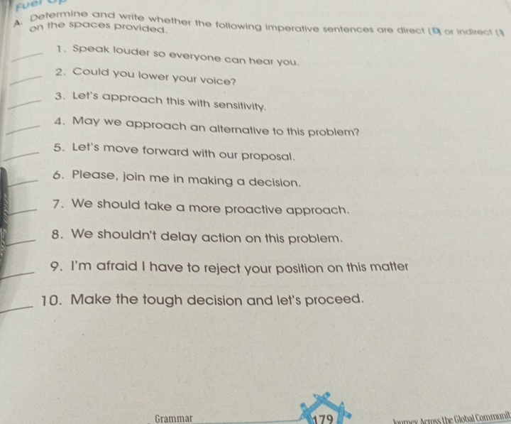 Determine and write whether the following imperative sentences are direct (9 or indirect (] 
on the spaces provided. 
_1. Speak louder so everyone can hear you. 
_2. Could you lower your voice? 
_3. Let's approach this with sensitivity. 
_4. May we approach an alternative to this problem? 
_5. Let's move forward with our proposal. 
_6. Please, join me in making a decision. 
_7. We should take a more proactive approach. 
_8. We shouldn't delay action on this problem. 
_9. I'm afraid I have to reject your position on this matter 
_ 
10. Make the tough decision and let's proceed. 
Grammar 179 Journex Acmss the Global Communit