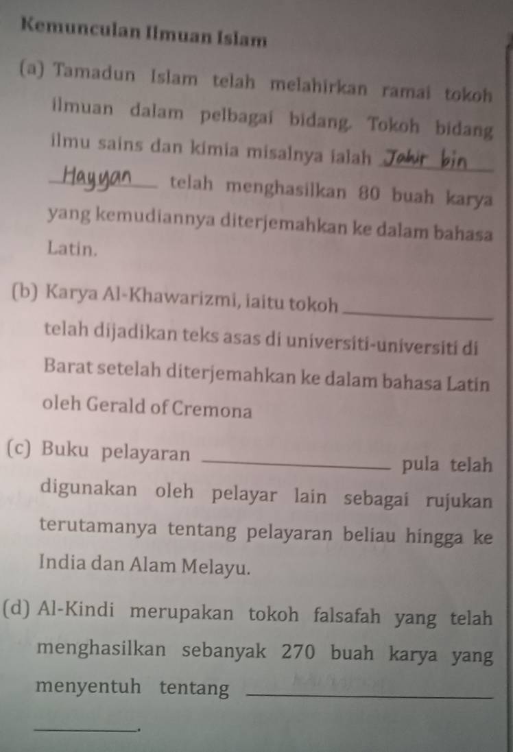 Kemunculan Ilmuan Islam 
(a) Tamadun Islam telah melahirkan ramai tokoh 
ilmuan dalam pelbagai bidang. Tokoh bidang 
_ 
ilmu sains dan kimia misalnya ialah 
_telah menghasilkan 80 buah karya 
yang kemudiannya diterjemahkan ke dalam bahasa 
Latin. 
_ 
(b) Karya Al-Khawarizmi, iaitu tokoh 
telah dijadikan teks asas di universiti-universiti di 
Barat setelah diterjemahkan ke dalam bahasa Latin 
oleh Gerald of Cremona 
(c) Buku pelayaran_ 
pula telah 
digunakan oleh pelayar lain sebagai rujukan 
terutamanya tentang pelayaran beliau hingga ke 
India dan Alam Melayu. 
(d) Al-Kindi merupakan tokoh falsafah yang telah 
menghasilkan sebanyak 270 buah karya yang 
menyentuh tentang_ 
_.