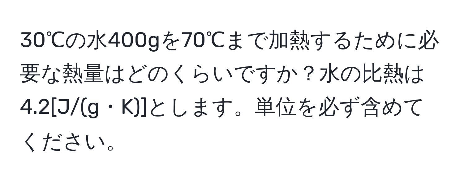 30℃の水400gを70℃まで加熱するために必要な熱量はどのくらいですか？水の比熱は4.2[J/(g・K)]とします。単位を必ず含めてください。