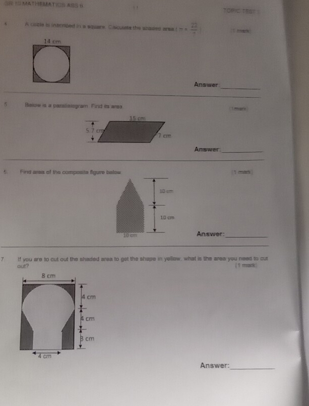 ! TOPIC TEAT 
A cazle is inscrded in a square. Calculate the scades area t= 22/·  
_ 
Answer 
_ 
5 Below is a paralielogram Find its ansa 
Answer_ 
__ 
6. Find arsa of the composite figure b1 mari 
Answer:_ 
_ 
7 If you are to cut out the shaded area to get the shape in yellow, what is the area you need to cut 
out? (t mark ) 
Answer:_