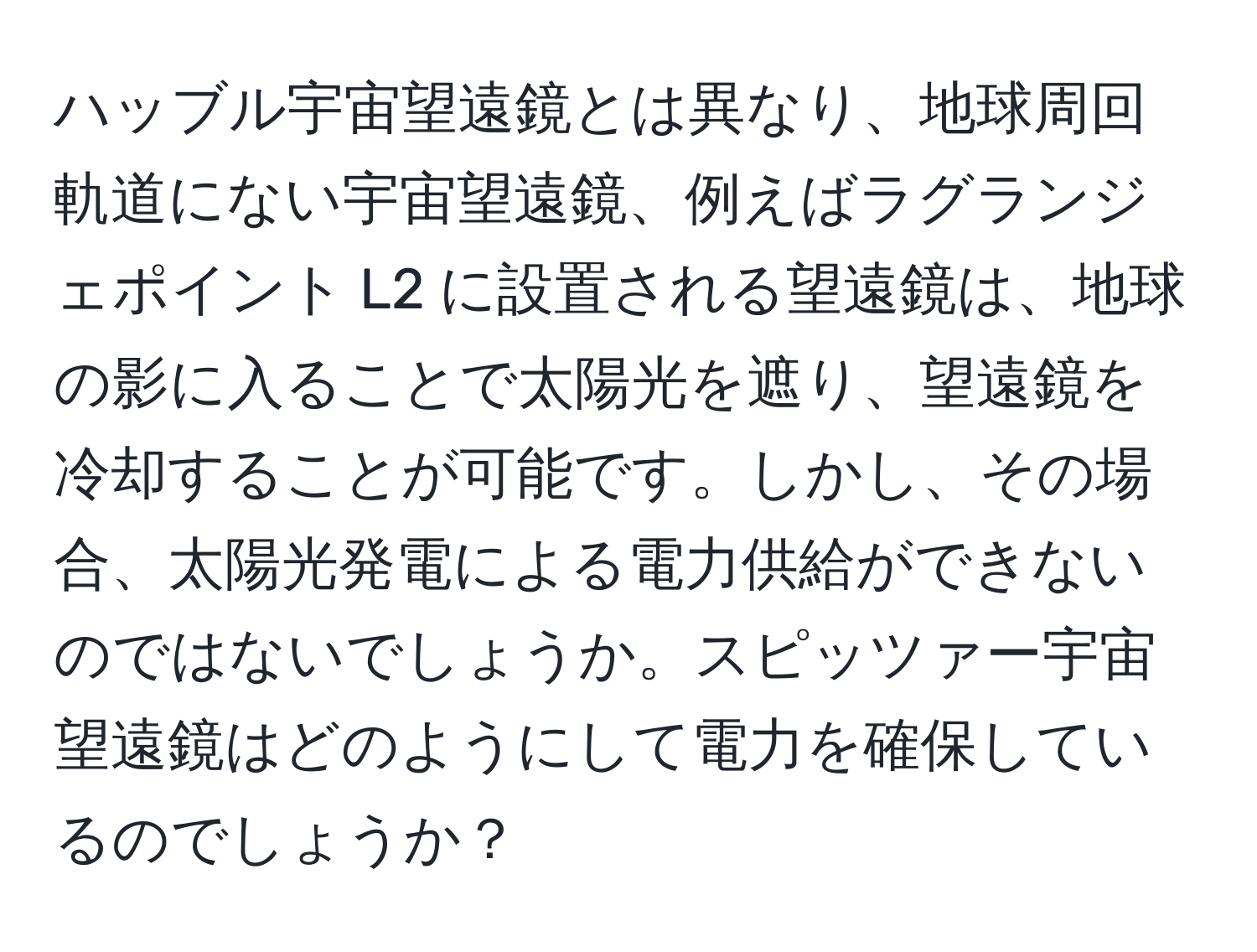 ハッブル宇宙望遠鏡とは異なり、地球周回軌道にない宇宙望遠鏡、例えばラグランジェポイント L2 に設置される望遠鏡は、地球の影に入ることで太陽光を遮り、望遠鏡を冷却することが可能です。しかし、その場合、太陽光発電による電力供給ができないのではないでしょうか。スピッツァー宇宙望遠鏡はどのようにして電力を確保しているのでしょうか？
