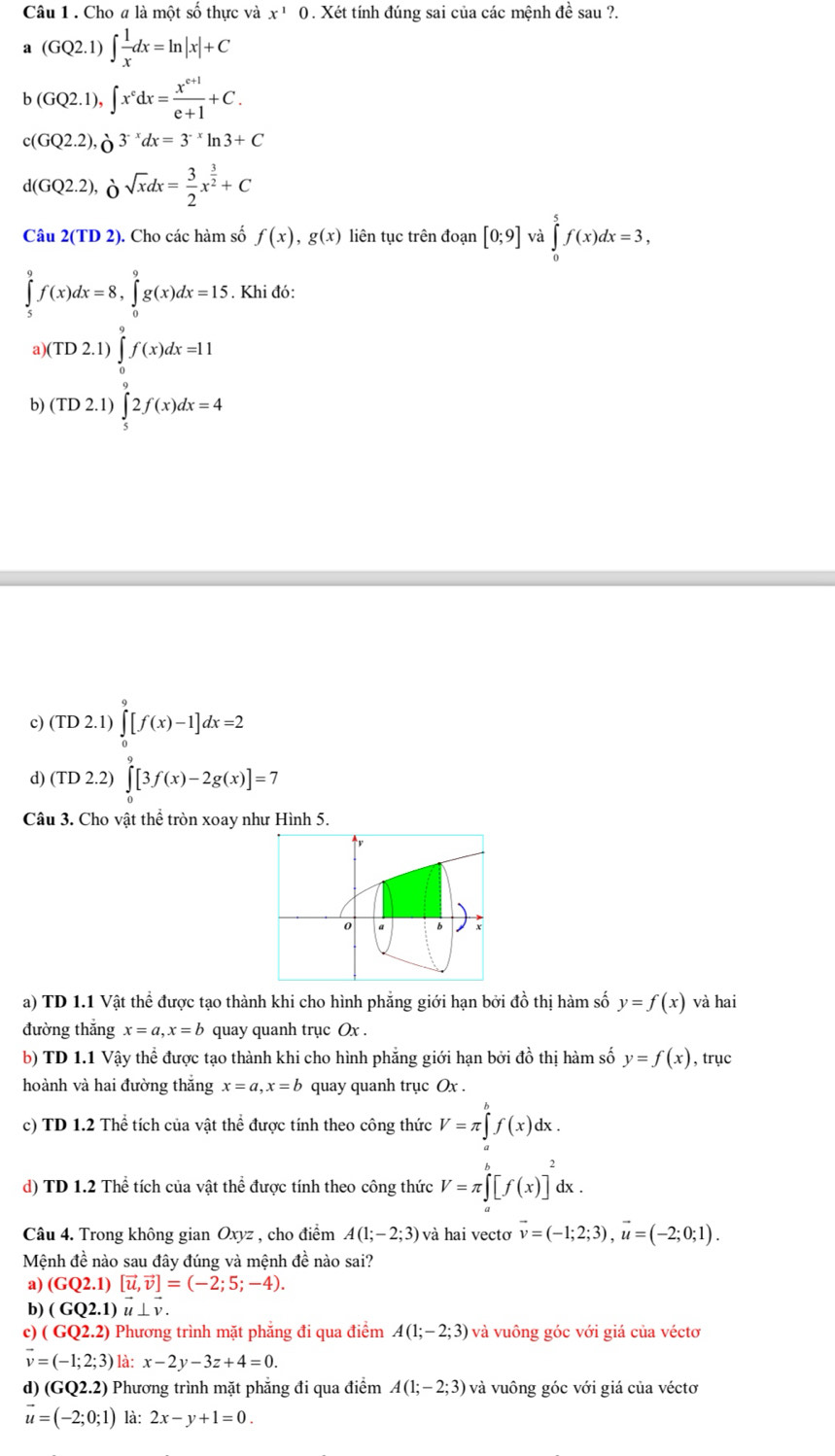 Cho # là một số thực và x^1 0 . Xét tính đúng sai của các mệnh đề sau ?.
a(GQ2.1)∈t  1/x dx=ln |x|+C
b(GQ2.1),∈t x^cdx= (x^(c+1))/e+1 +C.
c(GQ2.2),partial^(-x)dx=3^(-x)ln 3+C
d(GQ2.2),Osqrt(x)dx= 3/2 x^(frac 3)2+C
Câu 2(TD2 ). Cho các hàm số f(x),g(x) liên tục trên đoạn [0;9] và ∈tlimits _0^(5f(x)dx=3,
∈tlimits _5^9f(x)dx=8,∈tlimits _0^9g(x)dx=15. Khi đó:
a (TD2.1)∈tlimits _0^9f(x)dx=11
b) (TD2.1)∈tlimits _5^92f(x)dx=4
c) (TD2.1)∈tlimits _0^9[f(x)-1]dx=2
d) (TD2.2)∈tlimits _0^9[3f(x)-2g(x)]=7
Câu 3. Cho vật thể tròn xoay như Hình 5.
a) TD 1.1 Vật thể được tạo thành khi cho hình phẳng giới hạn bởi đồ thị hàm số y=f(x) và hai
đường thắng x=a,x=b quay quanh trục Ox .
b) TD 1.1 Vậy thể được tạo thành khi cho hình phẳng giới hạn bởi đồ thị hàm số y=f(x) , trục
hoành và hai đường thắng x=a,x=b quay quanh trục Ox
c) TD 1.2 Thể tích của vật thể được tính theo công thức V=π ∈tlimits _a^bf(x)dx.
d) TD 1.2 Thể tích của vật thể được tính theo công thức V=π ∈t ^b)[f(x)]^2dx.
Câu 4. Trong không gian Oxyz , cho điểm A(1;-2;3) và hai vecto vector v=(-1;2;3),vector u=(-2;0;1).
Mệnh đề nào sau đây đúng và mệnh đề nào sai?
a) (GQ2.1)[vector u,vector v]=(-2;5;-4).
b) (GQ2.1)vector u⊥ vector v.
c) (GQ2.2) Phương trình mặt phẳng đi qua điểm A(1;-2;3) và vuông góc với giá của véctơ
vector v=(-1;2;3) là: x-2y-3z+4=0.
d) (GQ2.2) Phương trình mặt phẳng đi qua điểm A(1;-2;3) và vuông góc với giá của véctơ
vector u=(-2;0;1) là: 2x-y+1=0.