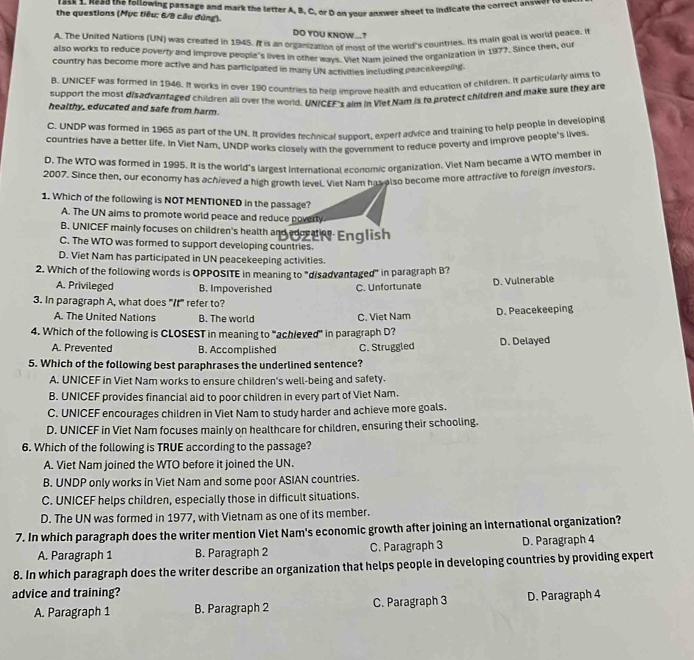 ask 1. Head the following passage and mark the letter A, B, C. or D on your answer sheet to indicate the correct answer to 
the questions (Mục tiêu: 6/8 câu đúng).
DO YOU KNOW...?
A. The United Nations (UN) was created in 1945. It is an organization of most of the world's countries. Its main goal is world peace. I
also works to reduce poverty and improve people's lives in other ways. Viet Nam joined the organization in 1977. Since then, our
country has become more active and has participated in many UN activities including peacekeeping.
B. UNICEF was formed in 1946. It works in over 190 countries to help improve health and education of children. It particularly aims to
support the most disadvantaged children all over the world. UNICEF's aim in Viet Nam is to protect children and make sure they are
healthy, educated and safe from harm.
C. UNDP was formed in 1965 as part of the UN. It provides fechnical support, expert advice and training to help people in developing
countries have a better life. In Viet Nam, UNDP works closely with the government to reduce poverty and improve people's lives.
D. The WTO was formed in 1995. It is the world's largest international economic organization, Viet Nam became a WTO member in
2007. Since then, our economy has achieved a high growth level Viet Nam has also become more attractive to foreign investors.
1. Which of the following is NOT MENTIONED in the passage?
A. The UN aims to promote world peace and reduce poverty
B. UNICEF mainly focuses on children's health and edoter English
C. The WTO was formed to support developing countries.
D. Viet Nam has participated in UN peacekeeping activities.
2. Which of the following words is OPPOSITE in meaning to "disadvantaged" in paragraph B?
A. Privileged B. Impoverished C. Unfortunate
D. Vulnerable
3. In paragraph A, what does "It" refer to?
A. The United Nations B. The world C. Viet Nam D. Peacekeeping
4. Which of the following is CLOSEST in meaning to "achieved" in paragraph D?
A. Prevented B. Accomplished C. Struggled D. Delayed
5. Which of the following best paraphrases the underlined sentence?
A. UNICEF in Viet Nam works to ensure children's well-being and safety.
B. UNICEF provides financial aid to poor children in every part of Viet Nam.
C. UNICEF encourages children in Viet Nam to study harder and achieve more goals.
D. UNICEF in Viet Nam focuses mainly on healthcare for children, ensuring their schooling.
6. Which of the following is TRUE according to the passage?
A. Viet Nam joined the WTO before it joined the UN.
B. UNDP only works in Viet Nam and some poor ASIAN countries.
C. UNICEF helps children, especially those in difficult situations.
D. The UN was formed in 1977, with Vietnam as one of its member.
7. In which paragraph does the writer mention Viet Nam's economic growth after joining an international organization?
A. Paragraph 1 B. Paragraph 2 C. Paragraph 3 D. Paragraph 4
8. In which paragraph does the writer describe an organization that helps people in developing countries by providing expert
advice and training?
A. Paragraph 1 B. Paragraph 2 C. Paragraph 3 D. Paragraph 4